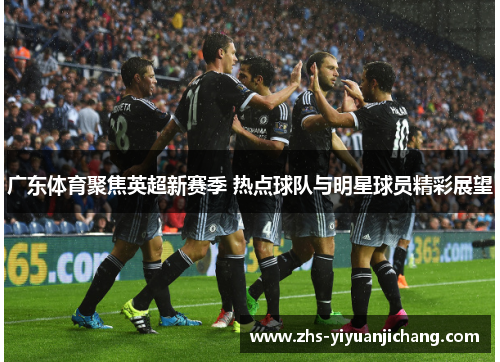 广东体育聚焦英超新赛季 热点球队与明星球员精彩展望 广东体育聚焦英超新赛季 热点球队与明星球员精彩展望